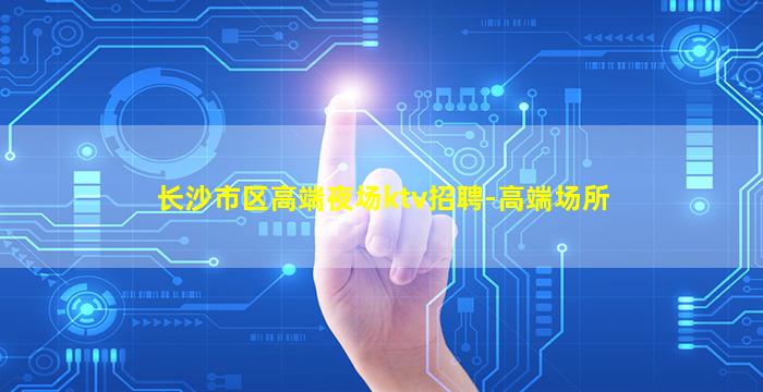 长沙市区高端夜场ktv招聘-高端场所